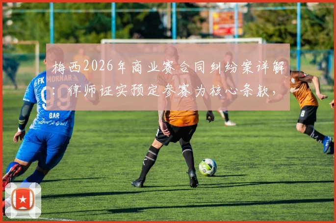 梅西2026年商业赛合同纠纷案详解：律师证实预定参赛为核心条款，主办方起诉索赔细节全解析
