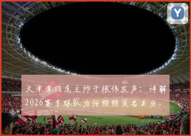 天津津门虎主帅于根伟发声：详解2026赛季球队为何频频莫名丢分，真不是天津球迷矫情