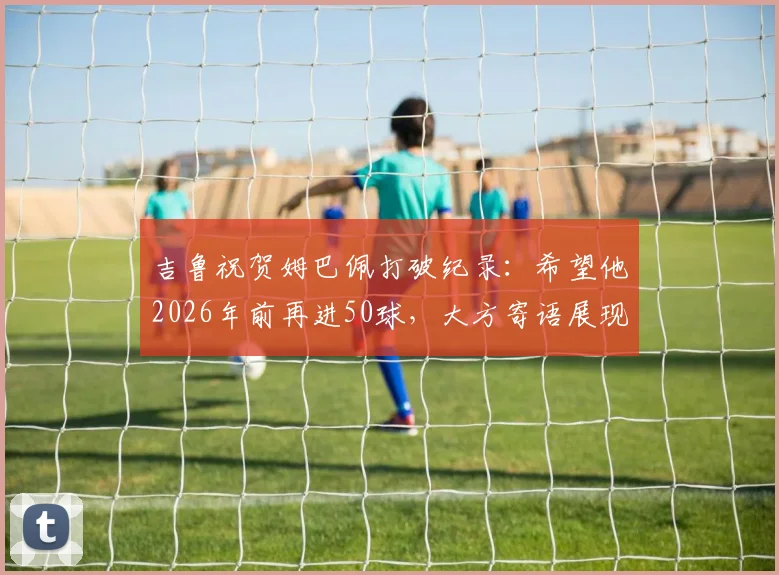 吉鲁祝贺姆巴佩打破纪录：希望他2026年前再进50球，大方寄语展现老将胸怀