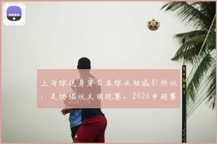 上海球迷身穿日本球衣助威引热议，足协倡议文明观赛，2026中超赛场礼仪解读