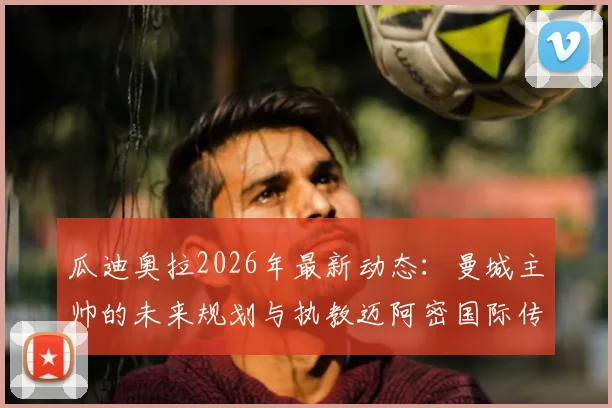 瓜迪奥拉2026年最新动态:曼城主帅的未来规划与执教迈阿密国际传闻澄清,深度剖析其家庭因素