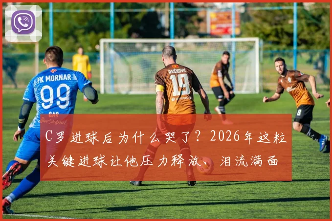 C罗进球后为什么哭了？2026年这粒关键进球让他压力释放、泪流满面，动情瞬间全解析