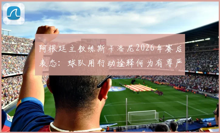 阿根廷主教练斯卡洛尼2026年赛后表态：球队用行动诠释何为有尊严的输球，体面面对失败的意义何在