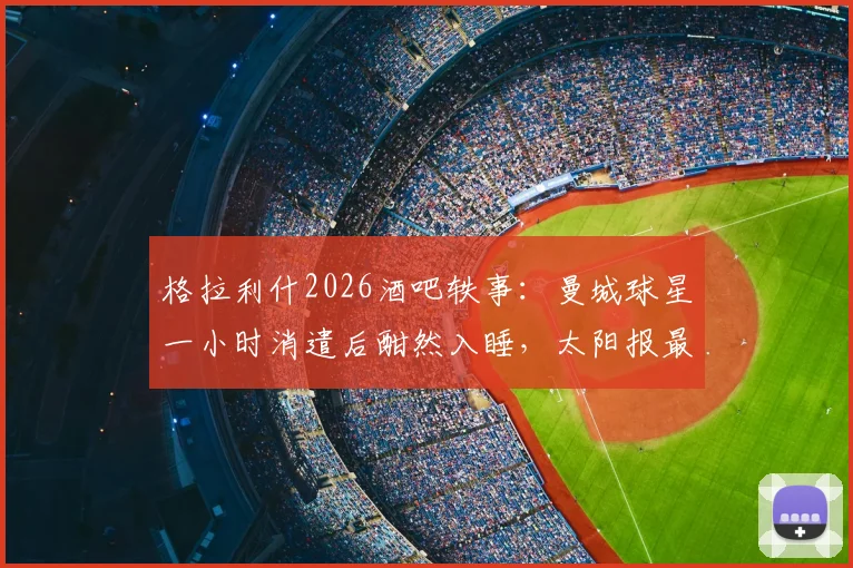 格拉利什2026酒吧轶事:曼城球星一小时消遣后酣然入睡,太阳报最新报道引发球迷热议