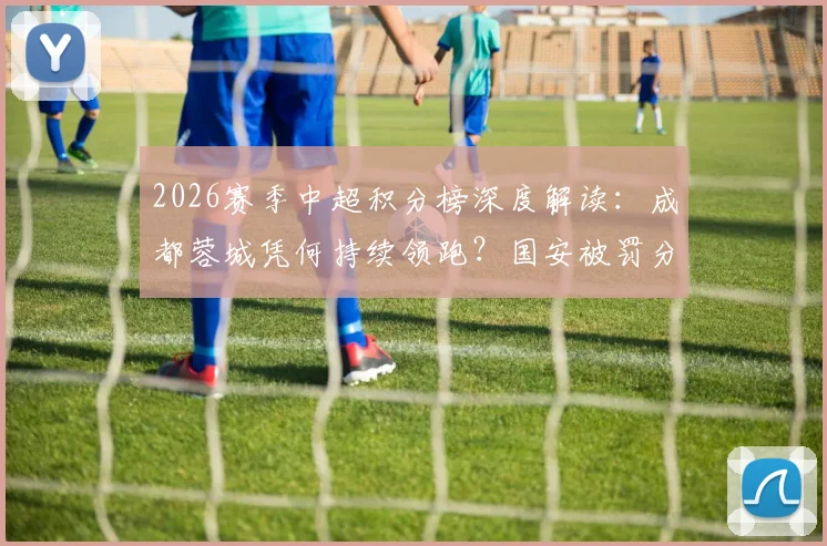 2026赛季中超积分榜深度解读:成都蓉城凭何持续领跑?国安被罚分归零影响多大?天津首胜后保级前景分析