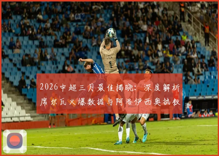 2026中超三月最佳揭晓:深度解析席尔瓦火爆数据与阿洛伊西奥执教战术,附历届获奖回顾