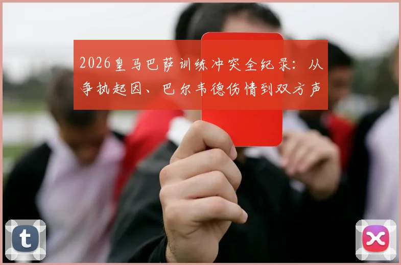 2026皇马巴萨训练冲突全纪录：从争执起因、巴尔韦德伤情到双方声明，一文讲清事件始末与影响