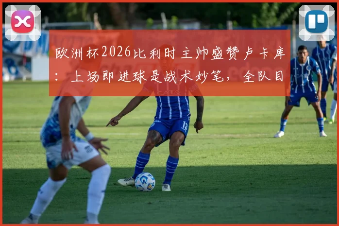 欧洲杯2026比利时主帅盛赞卢卡库：上场即进球是战术妙笔，全队目标直指四强席位