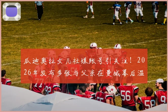 瓜迪奥拉女儿社媒账号引关注!2026年发布多张与父亲在曼城幕后温情合影,揭秘瓜帅不为人知的家庭生活