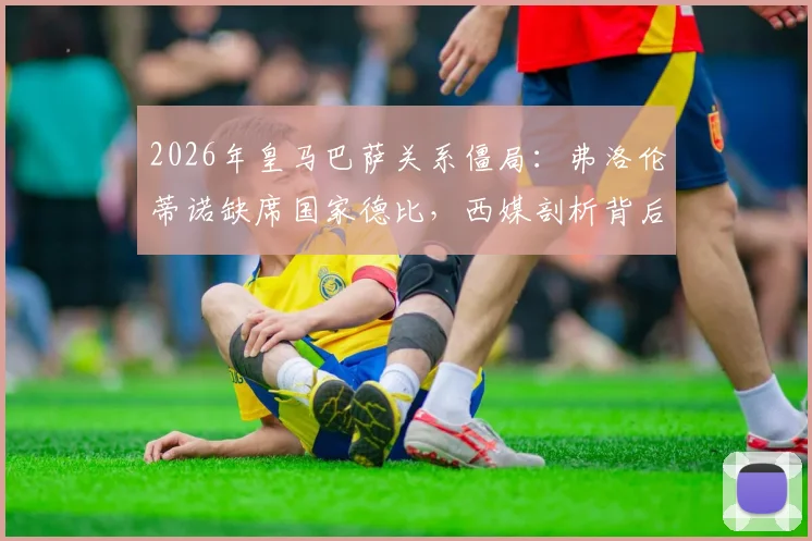 2026年皇马巴萨关系僵局：弗洛伦蒂诺缺席国家德比，西媒剖析背后深层矛盾